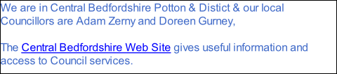 We are in Central Bedfordshire Potton & Distict & our local Councillors are Adam Zerny and Doreen Gurney,  The Central Bedfordshire Web Site gives useful information and access to Council services.